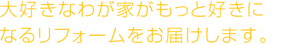大好きなわが家がもっと好きに
なるリフォームをお届けします。