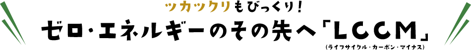 ツカツクリもびっくり!ゼロ・エネルギーのその先へ「LCCM」(ライフサイクル・カーボン・マイナス)