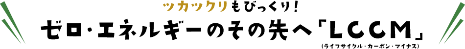 ツカツクリもびっくり！ゼロ・エネルギーのその先へ「LCCM」（ライフサイクル・カーボン・マイナス）