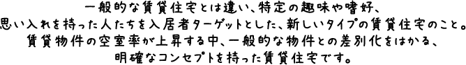 一般的な賃貸住宅とは違い、特定の趣味や嗜好、思い入れを持った人たちを入居者ターゲットとした、新しいタイプの賃貸住宅のこと。賃貸物件の空室率が上昇する中、一般的な物件との差別化をはかる、明確なコンセプトを持った賃貸住宅です。