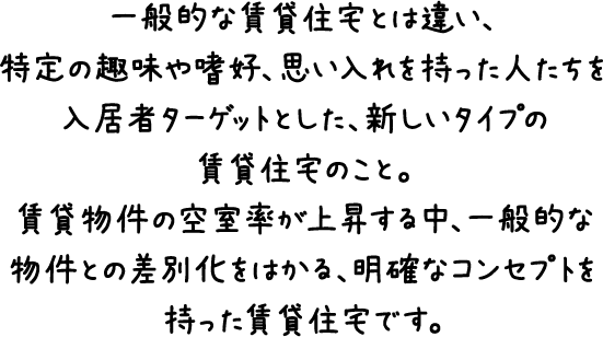 一般的な賃貸住宅とは違い、特定の趣味や嗜好、思い入れを持った人たちを入居者ターゲットとした、新しいタイプの賃貸住宅のこと。賃貸物件の空室率が上昇する中、一般的な物件との差別化をはかる、明確なコンセプトを持った賃貸住宅です。