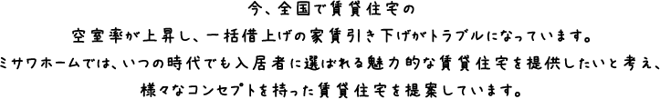 今、全国で賃貸住宅の空室率が上昇し、一括借上げの家賃引き下げがトラブルになっています。ミサワホームでは、いつの時代でも入居者に選ばれる魅力的な賃貸住宅を提供したいと考え、様々なコンセプトを持った賃貸住宅を提案しています。