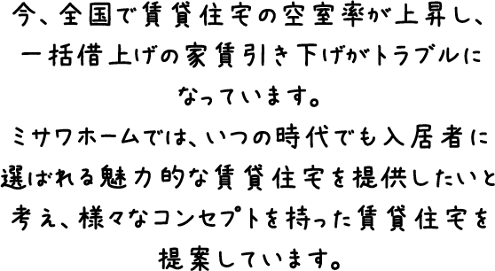 今、全国で賃貸住宅の空室率が上昇し、一括借上げの家賃引き下げがトラブルになっています。ミサワホームでは、いつの時代でも入居者に選ばれる魅力的な賃貸住宅を提供したいと考え、様々なコンセプトを持った賃貸住宅を提案しています。