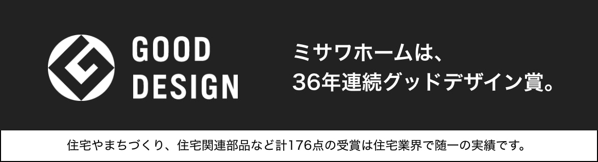 good design ミサワホームは、36年連続グッドデザイン賞。住宅やまちづくり、住宅関連部品など計176点の受賞は住宅業界で随一の実績です。