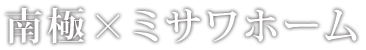 南極×ミサワホーム