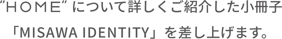 “HOME”について詳しくご紹介した小冊子「MISAWA IDENTITY」を差し上げます。