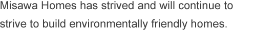 Misawa Homes has strived and will continue to strive to build environmentally friendly homes.