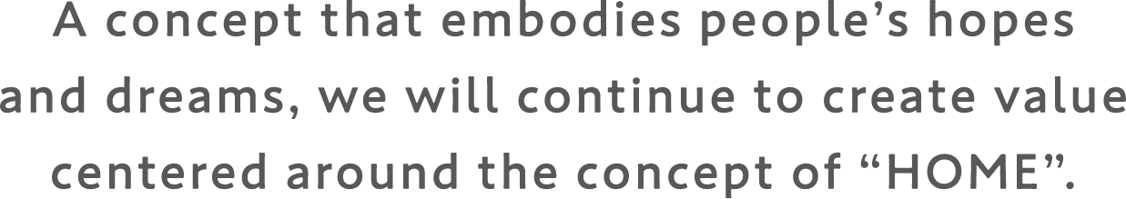 A concept that embodies people's hopes and dreams, we will continue to create value centered around the concept of “HOME”.