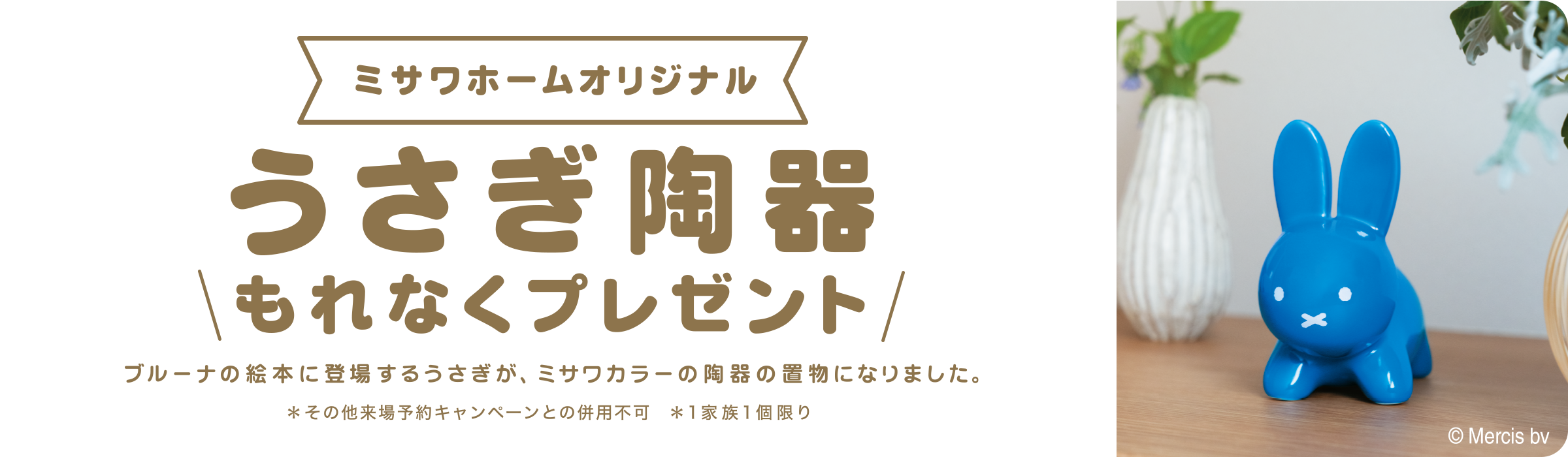 ご来場予約の上、対象会場へのご来場でここでしか手に入らないミサワホームオリジナルうさぎ陶器もれなくプレゼント ブルーナの絵本に登場するうさぎが、ミサワカラーの陶器の置物になりました。※その他来場予約キャンペーンとの併用不可 ※1家族1個限り