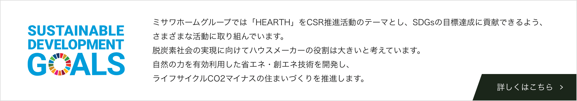 ミサワホームグループでは「HEARTH」をCSR推進活動のテーマとし、SDGsの目標達成に貢献できるよう、さまざまな活動に取り組んでいます。脱炭素社会の実現に向けてハウスメーカーの役割は大きいと考えています。自然の力を有効利用した省エネ・創エネ技術を開発し、ライフサイクルCO2マイナスの住まいづくりを推進します。