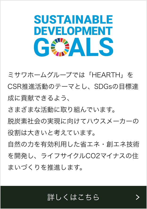 ミサワホームグループでは「HEARTH」をCSR推進活動のテーマとし、SDGsの目標達成に貢献できるよう、さまざまな活動に取り組んでいます。脱炭素社会の実現に向けてハウスメーカーの役割は大きいと考えています。自然の力を有効利用した省エネ・創エネ技術を開発し、ライフサイクルCO2マイナスの住まいづくりを推進します。