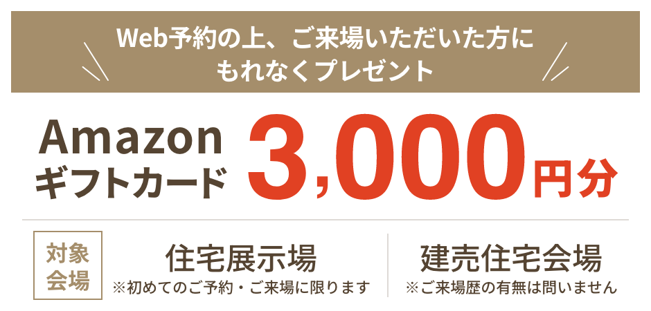 Web予約の上、ご来場いただいた方にもれなくプレゼント Amazonギフトカード3,000円分 対象会場:住宅展示場(※初めてのご予約・ご来場に限ります)、建売住宅会場(※ご来場歴の有無は問いません)