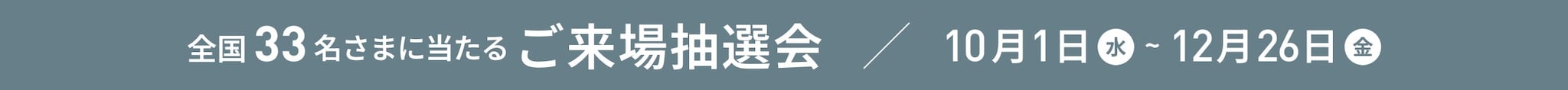 全国33名さまに当たるご来場抽選会 10/1(水)〜12/26(金)