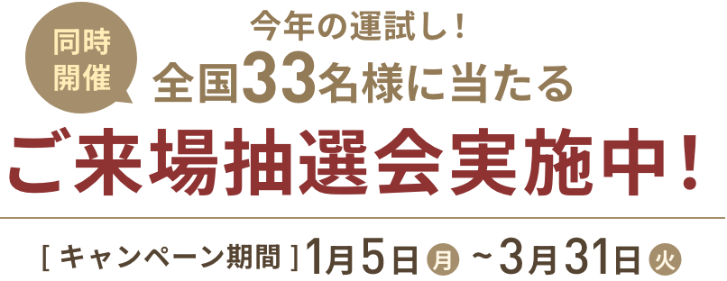 同時開催 今年の運試し！全国33名様に当たるご来場抽選会実施中！ [キャンペーン期間]1月5日(月)〜3月31日(火)