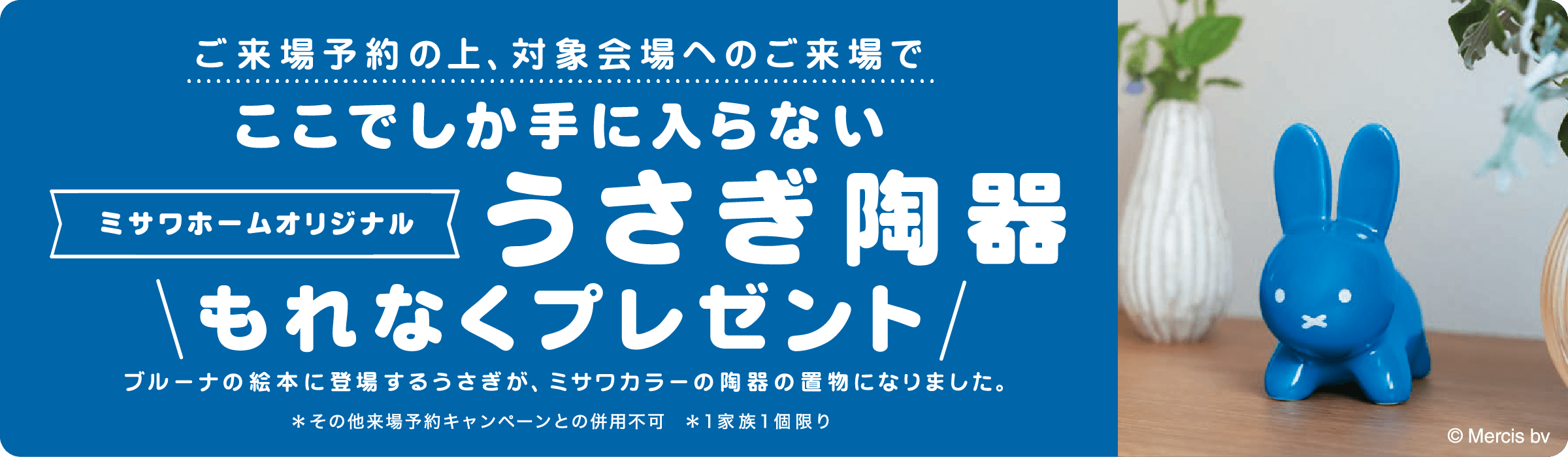 ご来場予約の上、対象会場へのご来場でここでしか手に入らないミサワホームオリジナルうさぎ陶器もれなくプレゼント ブルーナの絵本に登場するうさぎが、ミサワカラーの陶器の置物になりました。※その他来場予約キャンペーンとの併用不可 ※1家族1個限り