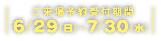 ご来場予約受付期間6/29(日)~7/30(水)