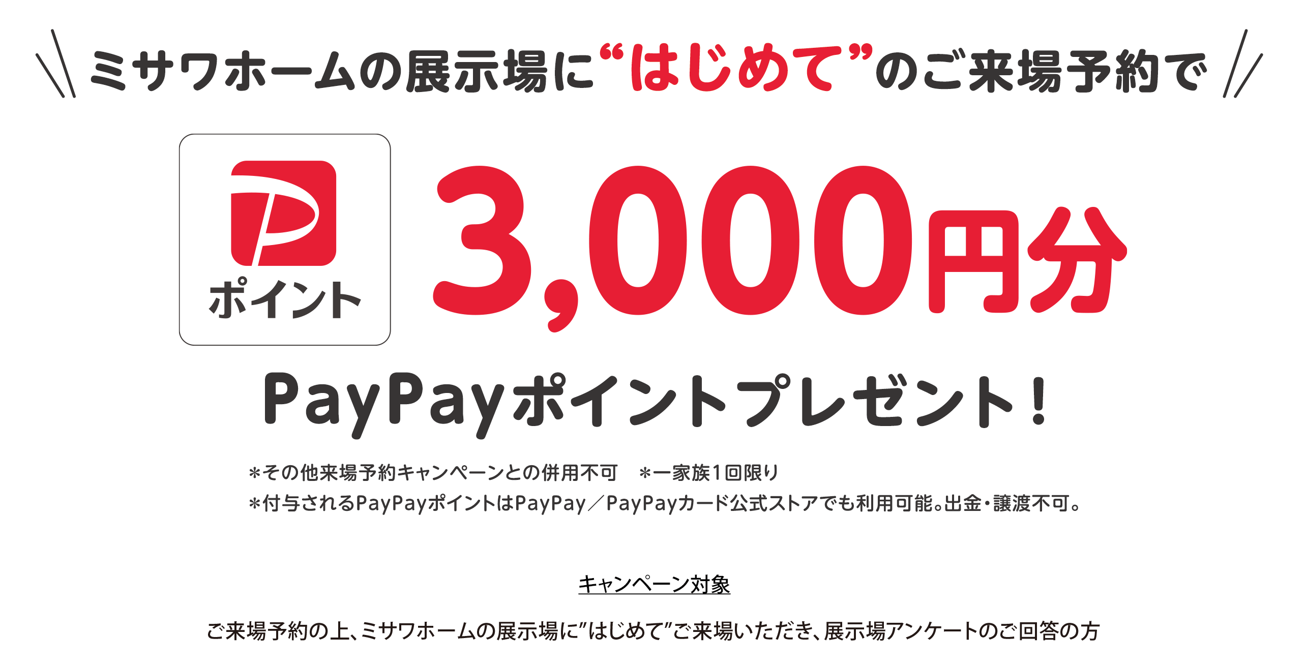 ミサワホームの展示場に”はじめて”のご来場予約で3000円分のPayPayポイントプレゼント！※その他来場予約キャンペーンとの併用不可 ※1家族1個限り ※付与されるPayPayポイントは、PayPay/PayPayカード公式ストアでも利用可能。出金・譲渡不可。