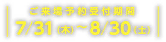 ご来場予約受付期間7/31(木)~8/30(土)