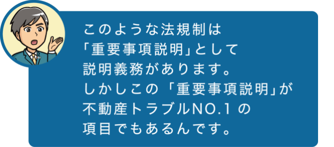 このような法規則は「重要事項説明」として説明義務があります。しかしこの「重要事項説明」が不動産トラブルNO.1の項目でもあるんです。