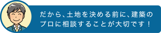 だから、土地を決める前に、建築のプロに相談することが大切です！