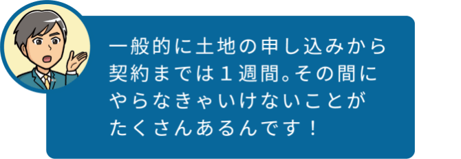 一般的に土地の申し込みから契約までは1週間。その間にやらなきゃいけないことがたくさんあるんです!
