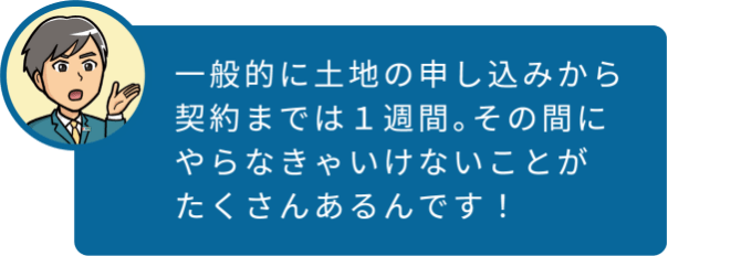 一般的に土地の申し込みから契約までは１週間。その間にやらなきゃいけないことがたくさんあるんです！