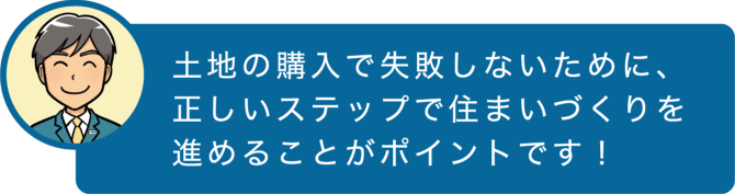 土地の購入で失敗しないために、正しいステップで住まいづくりを進めることがポイントです！