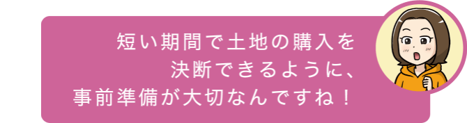 短い期間で土地の購入を決断できるように、事前準備が大切なんですね！