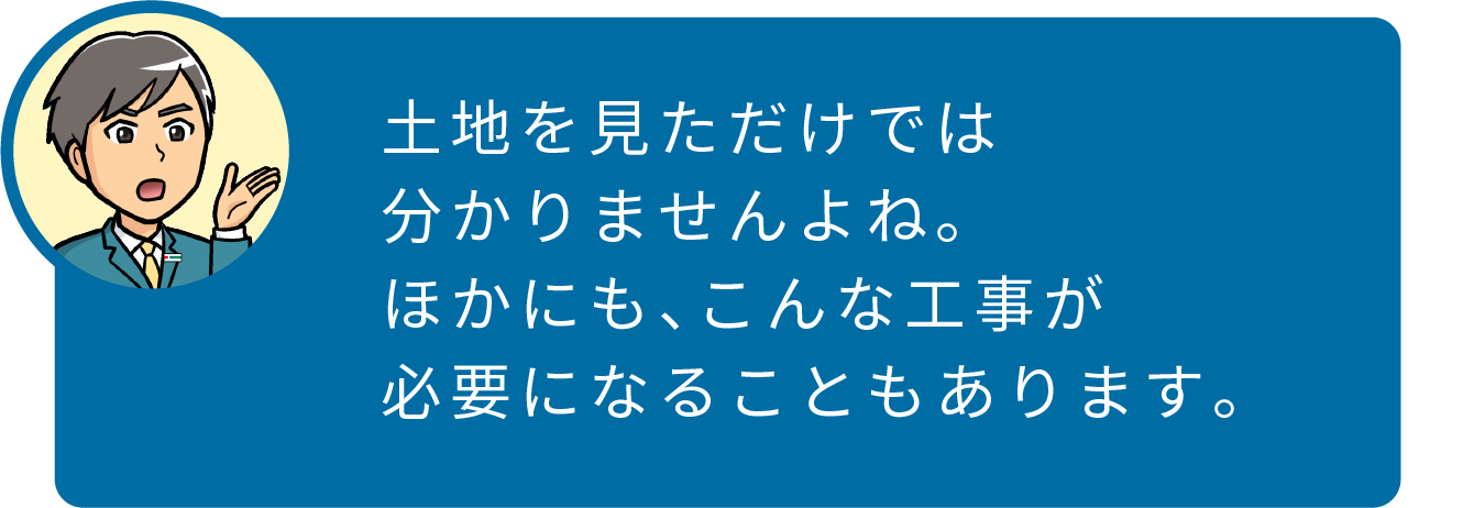 土地を見ただけでは分りませんよね。ほかにも、こんな工事が必要になることもあります。