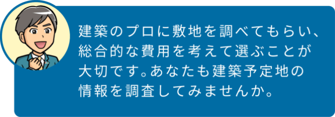 建築のプロに敷地を調べてもらい、総合的な費用を考えて選ぶことが大切です。あなたも建築予定地の情報を調査してみませんか。
