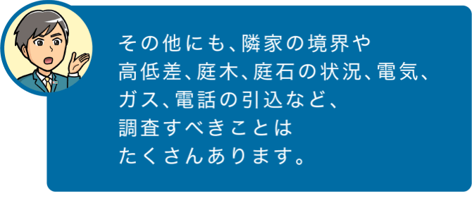 その他にも、隣家の境界や高低差、庭木、庭石の状況、電気、ガス、電話の引込など、調査すべきことはたくさんあります。