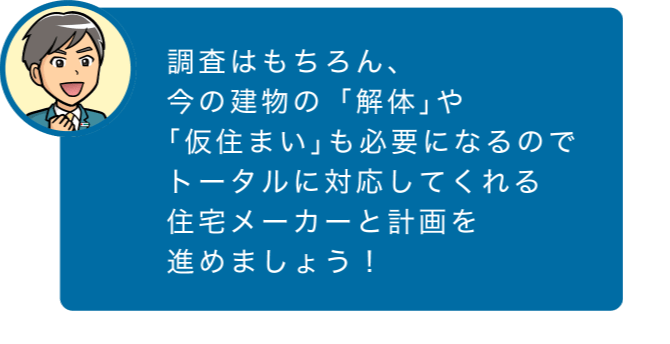 調査はもちろん、今の建物の「解体」や「仮住まい」も必要になるのでトータルに対応してくれる住宅メーカーと計画を進めましょう！