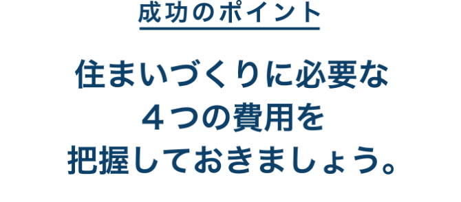 成功のポイント 住まいづくりに必要な4つの費用を把握しておきましょう。