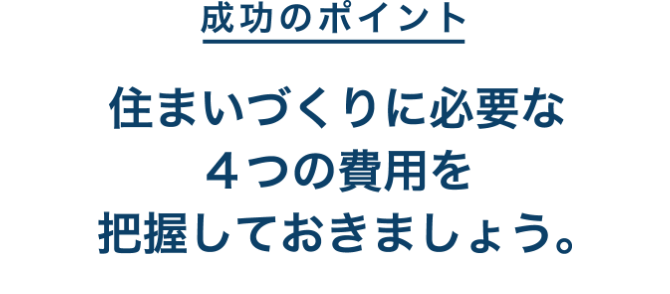 成功のポイント 住まいづくりに必要な４つの費用を把握しておきましょう。