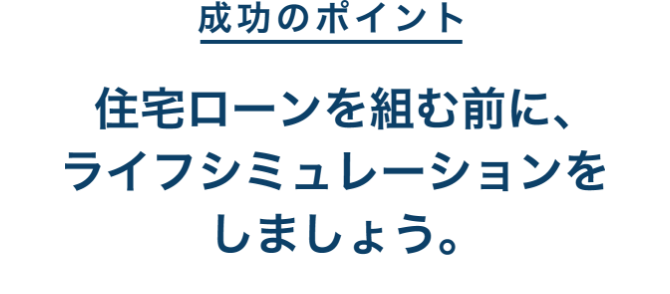 成功のポイント 住宅ローンを組む前に、ライフシミュレーションをしましょう。