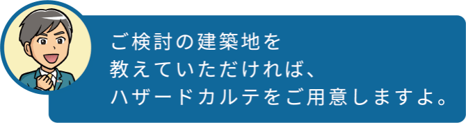 ご検討の建築地を教えていただければ、ハザードカルテをご用意しますよ。