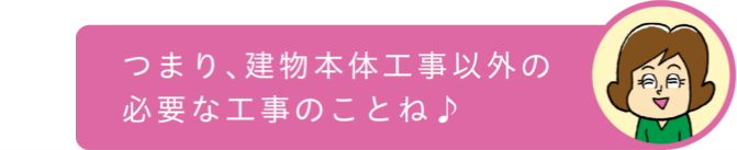 つまり、建物本体工事以外の必要な工事のことね♪