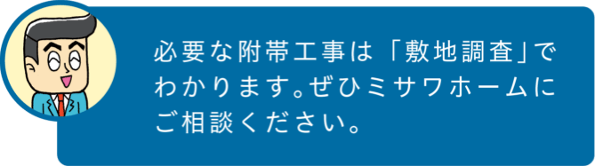 必要な附帯工事は「敷地調査」でわかります。ぜひミサワホームにご相談ください。