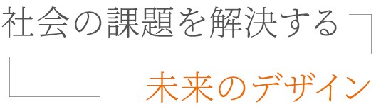 社会の課題を解決する、未来のデザイン。