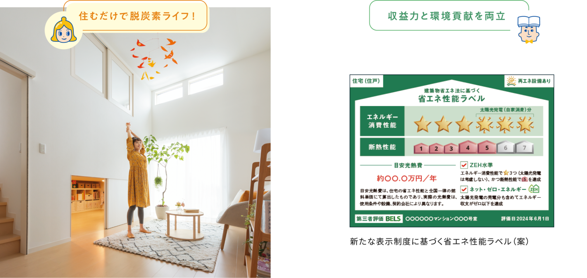 住むだけで脱炭素ライフ! 収益力と環境貢献を両立 住宅(住戸)再エネ設備あり 建築物省エネ法に基づく省エネ性能ラベル エネルギー消費性能 太陽光発電(自家消費)分 断熱性能 目安光熱費 ZEH水準 エネルギー消費性能で★3つ(太陽光発電は考慮しない)、かつ断熱性能で5を達成 ネット・ゼロ・エネルギーZEH 太陽光発電の売電分も含めてエネルギー収支がゼロ以下を達成 目安光熱費は、住宅の省エネ性能と全国一律の燃料単価短歌にて算出したものであり、実際の光熱費は、使用条件や設備、契約会社により異なります。