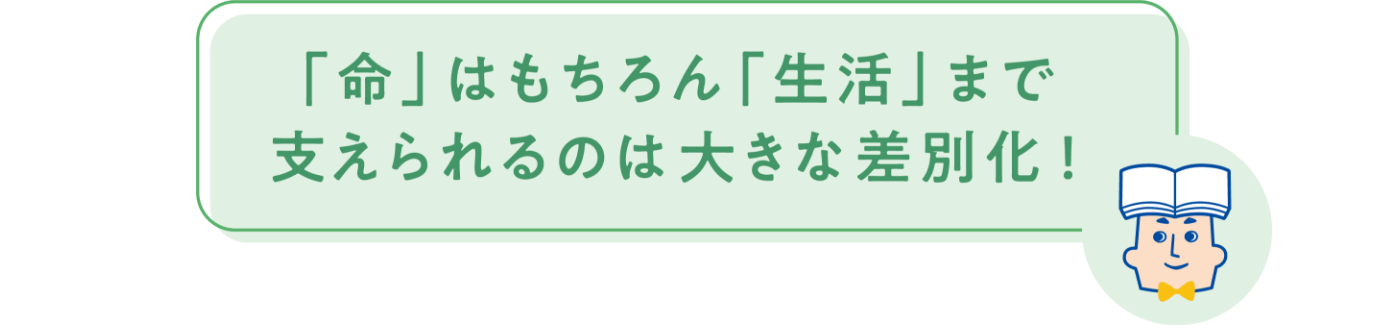 「命」はもちろん「生活」まで支えられるのは大きな差別化！