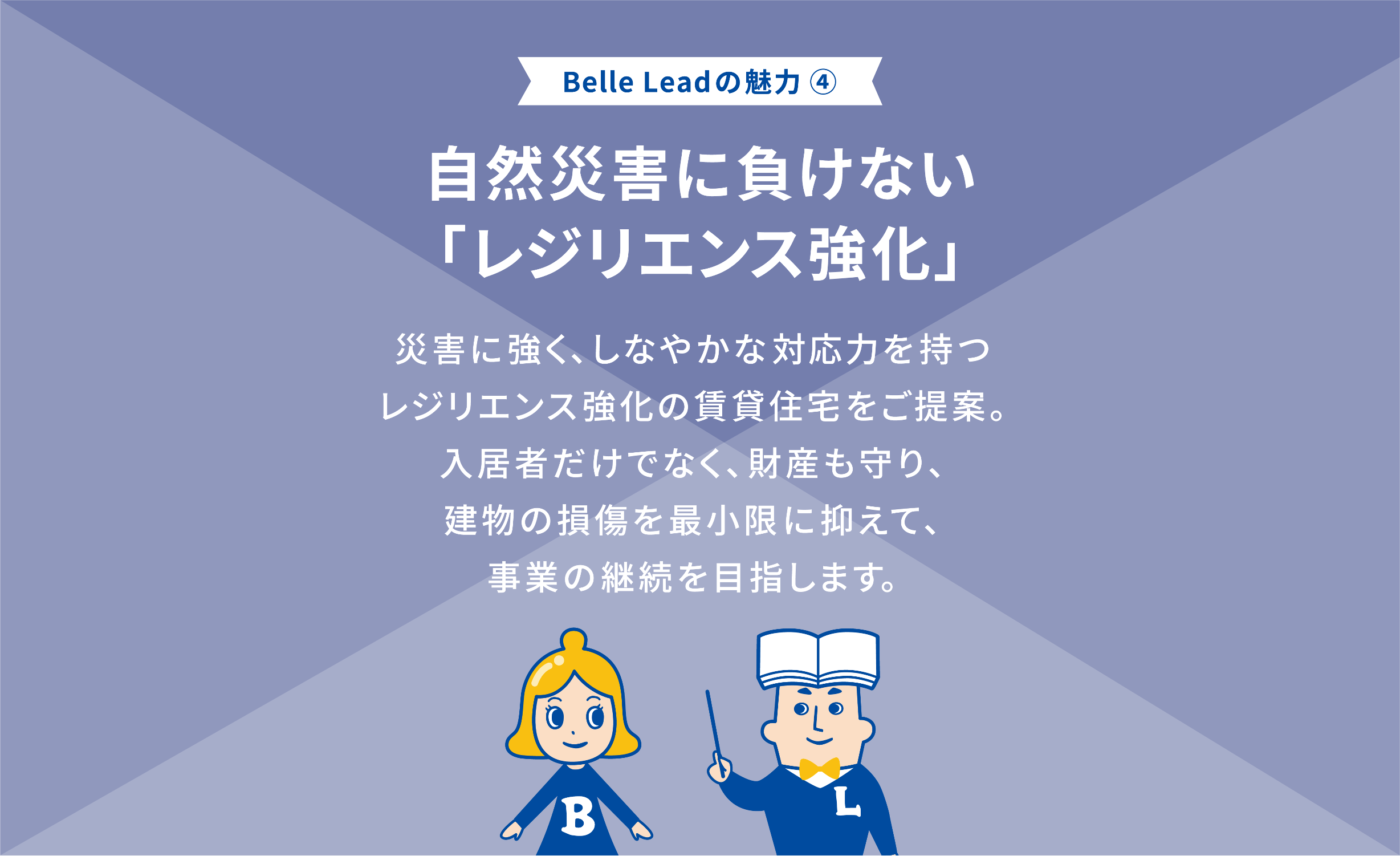 Belle Leadの魅力④ 自然災害に負けない「レジリエンス強化」 災害に強く、しなやかな対応力を持つレジリエンス強化の賃貸住宅をご提案。入居者だけでなく、財産も守り、建物の損傷を最小限に抑えて、事業の継続を目指します。