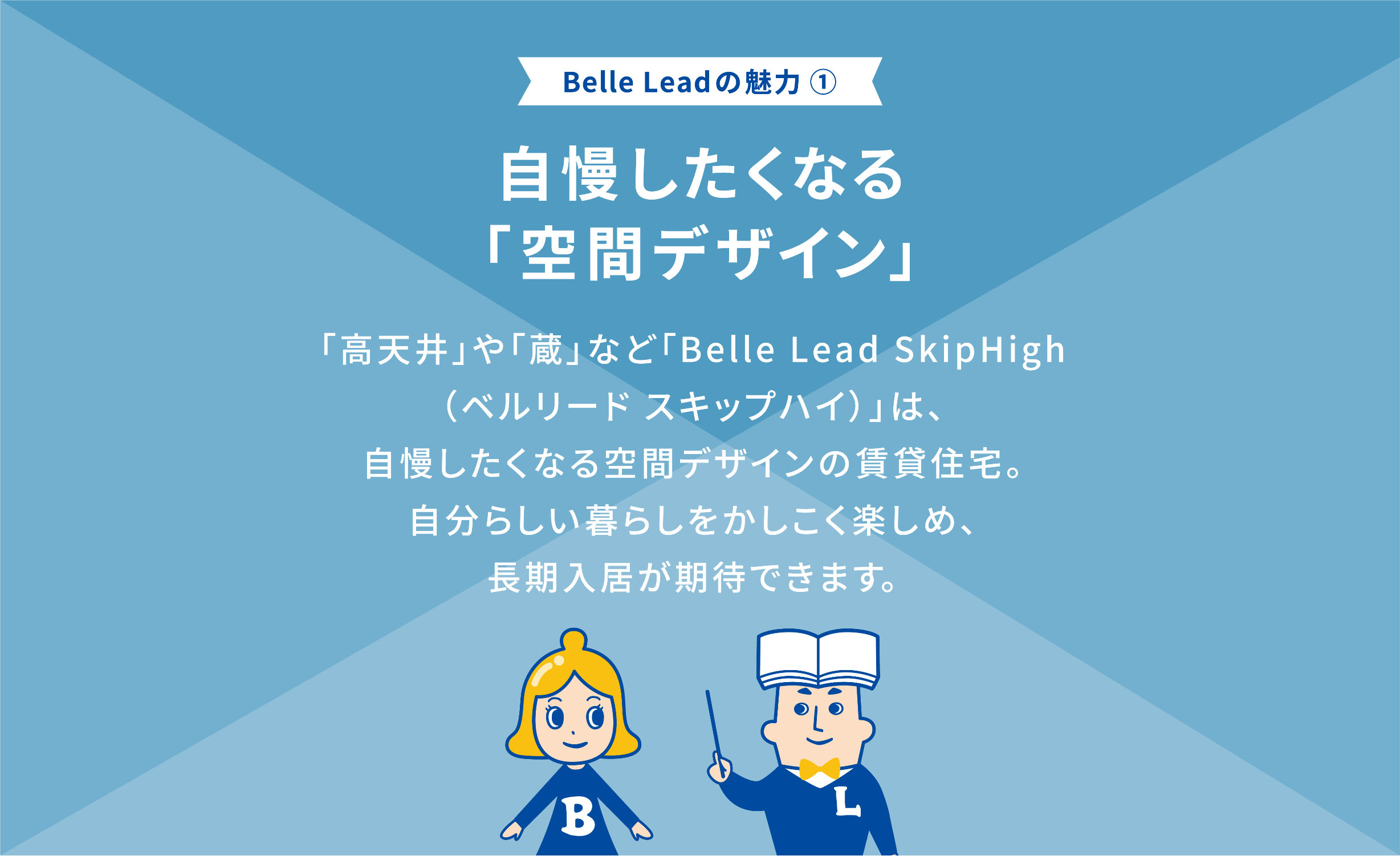 Belle Leadの魅力① 自慢したくなる「空間デザイン」 「高天井や」「蔵」など「belle Lead SkipHigh (ベルリード スキップハイ)は、自慢したくなる空間デザインの賃貸住宅。 自分らしい暮らしをかしこく楽しめ、長期入居者が期待できます
