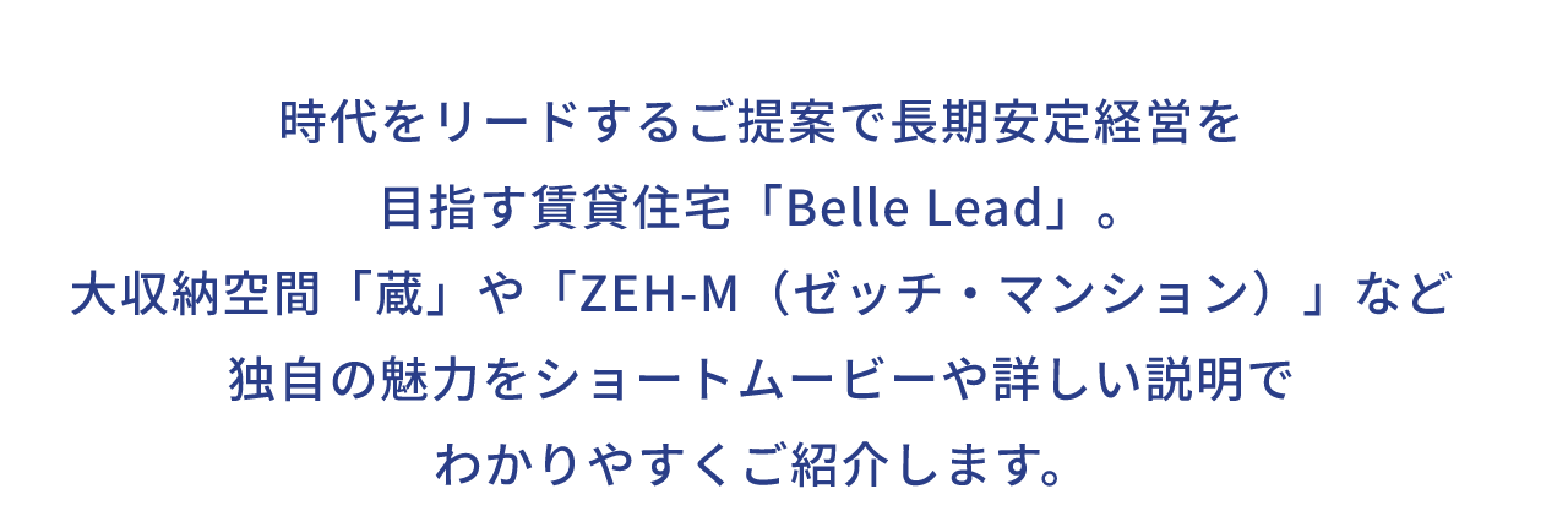 時代をリードするご提案で長期安定経営を 目指す賃貸住宅「Belle Lead」。 大収納空間「蔵」や 「ZEH-M(ゼッチ・マンション)」など 独自の魅力をショートムービーや 詳しい説明でわかりやすくご紹介します。