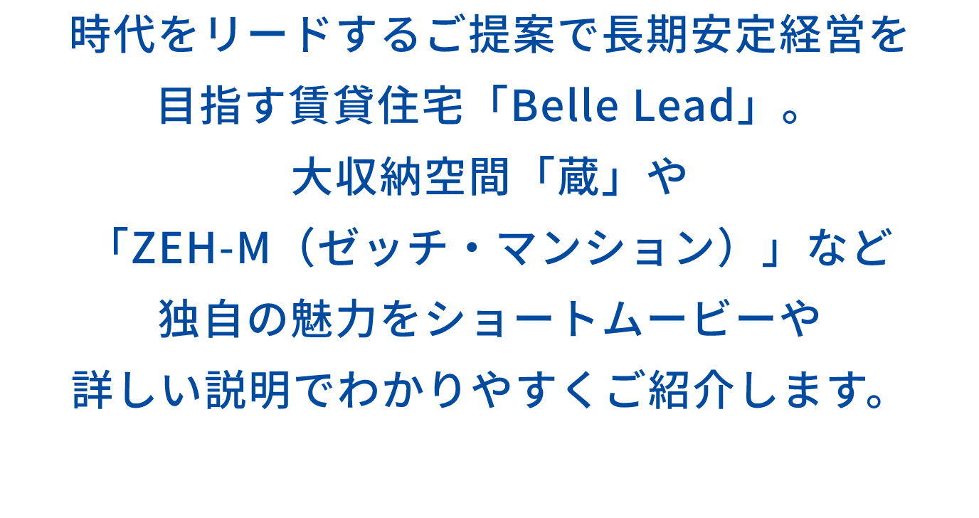 時代をリードするご提案で長期安定経営を 目指す賃貸住宅「Belle Lead」。 大収納空間「蔵」や 「ZEH-M(ゼッチ・マンション)」など 独自の魅力をショートムービーや 詳しい説明でわかりやすくご紹介します。