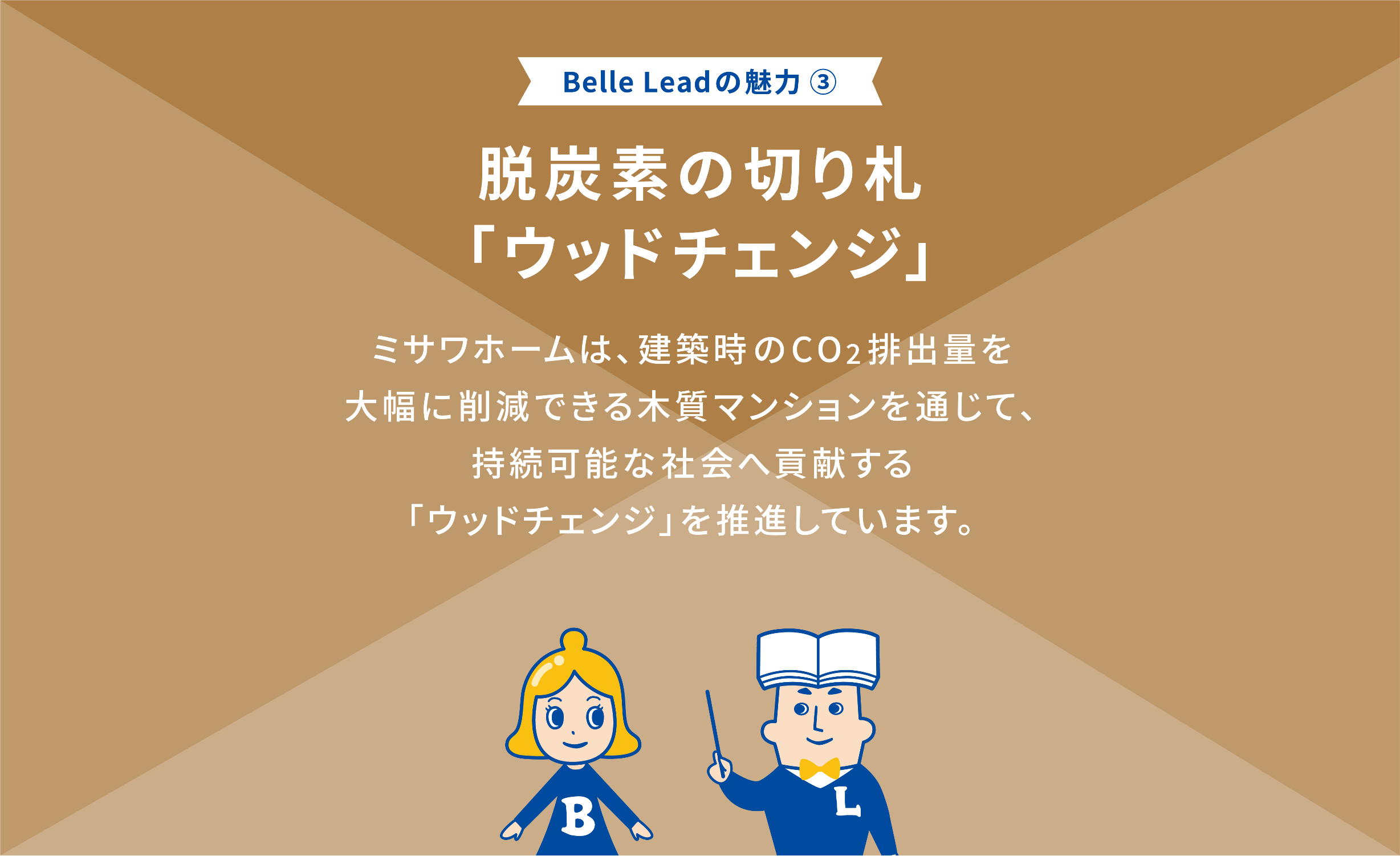 Belle Leadの魅力③ 脱炭素の切り札「ウッドチェンジ」 ミサワホームは、建築時CO2排出量を大幅に削減できる木質マンションを通じて、継続可能社会へ貢献する「ウッドチェンジ」を推進しています。