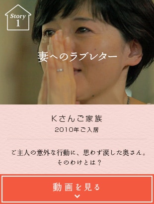 Story01 妻へのラブレター Kさんご家族 2010年ご入居 ご主人の意外な行動に、思わず涙した奥さん。そのわけとは？