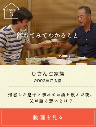 Story03 離れてみてわかること Oさんご家族 2003年ご入居 帰省した息子と初めてお酒を飲んだ夜。父が語る想いとは？