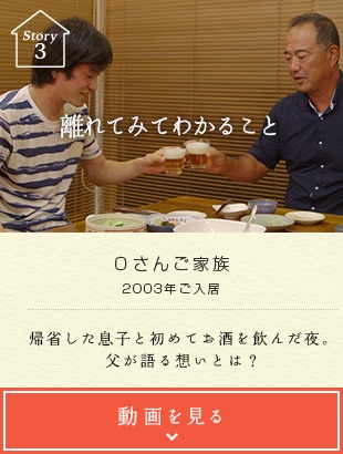 Story03 離れてみてわかること Oさんご家族 2003年ご入居 帰省した息子と初めてお酒を飲んだ夜。父が語る想いとは？