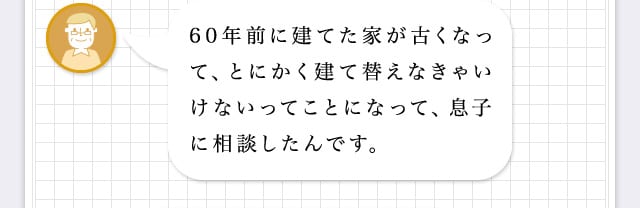 60年前に建てた家が古くなって、とにかく建て建て替えなきゃいけないってことになって、息子に相談したんです。